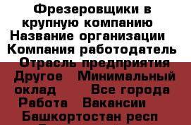 Фрезеровщики в крупную компанию › Название организации ­ Компания-работодатель › Отрасль предприятия ­ Другое › Минимальный оклад ­ 1 - Все города Работа » Вакансии   . Башкортостан респ.,Баймакский р-н